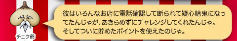 チェク爺「彼はいろんなお店に電話確認して断られて疑心暗鬼になってたんじゃが、あきらめずにチェレンジしてくれたんじゃ。そしてついに貯めたポイントをつ使えたのじゃ。」