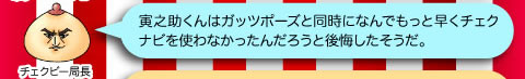 チェクビー局長「寅之助くんはガッツポーズと同時になんでもっと早くチェクナビを使わなかったんだろうと後悔したそうだ。」