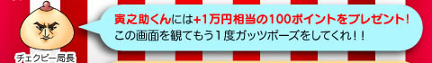 チェクビー局長「寅之助くんには1万円相当の100ポイントをプレゼント！この画面を観てもう１度ガッツポーズをしてくれ！！」