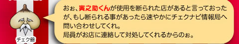 チェク爺「おぉ、寅之助くんが使用を断られた店があると言っておったが、もし断られる事があったら速やかにチェクナビ情報局へ問い合わせしてくれ。局員がお店に連絡して対処してくれるからのぉ。」