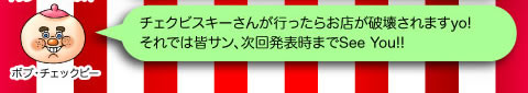 ボブ・チェックビー「チェクビスキーさんが行ったらお店が破壊されますyo!それでは皆サン、次回発表までSee You!!」