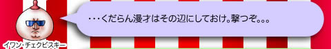 イワン・チェクビスキー「・・・くだらん漫才はその辺にしておけ。撃つぞ。。。」