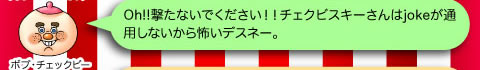 ボブ・チェックビー「Oh!!撃たないでください！！チェクビスキーさんはjokeが通用しないから怖いデスネー。」