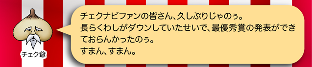 チェク爺「チェクナビファンの皆さん、久しぶりじゃのぅ。長らくわしがダウンしていたせいで、最優秀賞の発表ができておらんかったのぅ。すまん、すまん。」