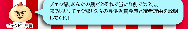 チェクビー局長「チェク爺、あんたの歳だとそれで当たり前では？。。。まあいい、チェク爺！久々の最優秀賞発表と選考理由を説明してくれ！」