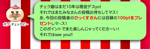 ボブ・チェックビー「チェク爺はまだ10年は現役デスyo!それではまたみなさんの投稿お待ちしてマス!あ、今回の投稿者のひっくすさんには目録の100ptをプレゼントしマース!このポイントでまた楽しんじゃってくださーい!それでは see you !!」