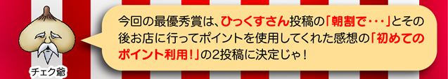 チェク爺「今回の最優秀賞は、ひっくすさん投稿の「朝割で・・・」とその後お店に行ってポイントを使用してくれた感想の「初めてのポイント利用!」の2投稿に決定じゃ!」