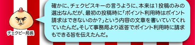 チェクビー局長「確かに、チェクビスキーの言うように、本来は1投稿のみの選出なんだが、最初の投稿時に「ポイント利用時はポイント請求はできあいのか?」という内容の文章を書いていてくれていたんだ。そして事務局より返答でポイント利用時に請求もできる旨を伝えたんだ。」